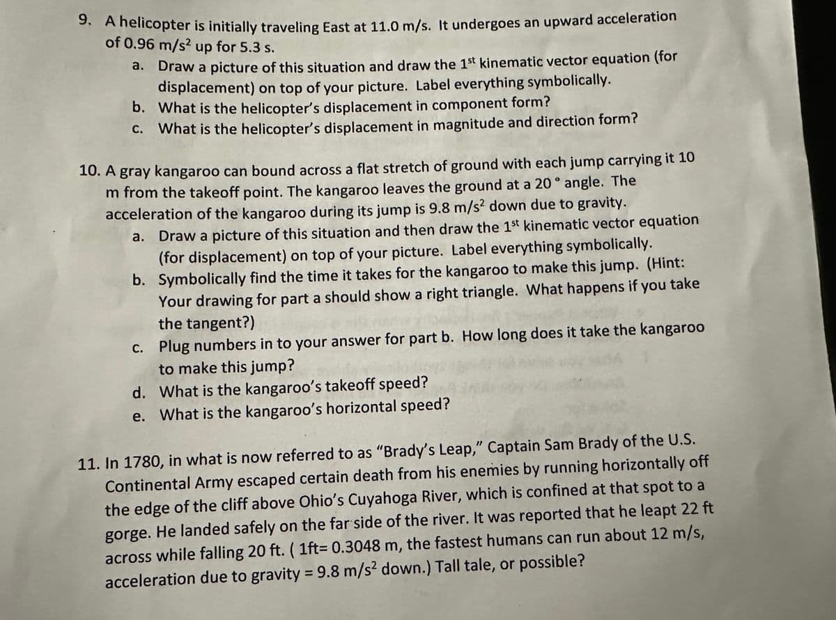 9. A helicopter is initially traveling East at 11.0 m/s. It undergoes an upward acceleration
of 0.96 m/s2 up for 5.3 s.
a.
Draw a picture of this situation and draw the 1st kinematic vector equation (for
displacement) on top of your picture. Label everything symbolically.
b. What is the helicopter's displacement in component form?
C. What is the helicopter's displacement in magnitude and direction form?
10. A gray kangaroo can bound across a flat stretch of ground with each jump carrying it 10
m from the takeoff point. The kangaroo leaves the ground at a 20° angle. The
acceleration of the kangaroo during its jump is 9.8 m/s2 down due to gravity.
a.
Draw a picture of this situation and then draw the 1st kinematic vector equation
(for displacement) on top of your picture. Label everything symbolically.
b. Symbolically find the time it takes for the kangaroo to make this jump. (Hint:
Your drawing for part a should show a right triangle. What happens if you take
the tangent?)
c.
Plug numbers in to your answer for part b. How long does it take the kangaroo
to make this jump?
d. What is the kangaroo's takeoff speed?
e. What is the kangaroo's horizontal speed?
11. In 1780, in what is now referred to as "Brady's Leap," Captain Sam Brady of the U.S.
Continental Army escaped certain death from his enemies by running horizontally off
the edge of the cliff above Ohio's Cuyahoga River, which is confined at that spot to a
gorge. He landed safely on the far side of the river. It was reported that he leapt 22 ft
across while falling 20 ft. (1ft= 0.3048 m, the fastest humans can run about 12 m/s,
acceleration due to gravity = 9.8 m/s² down.) Tall tale, or possible?