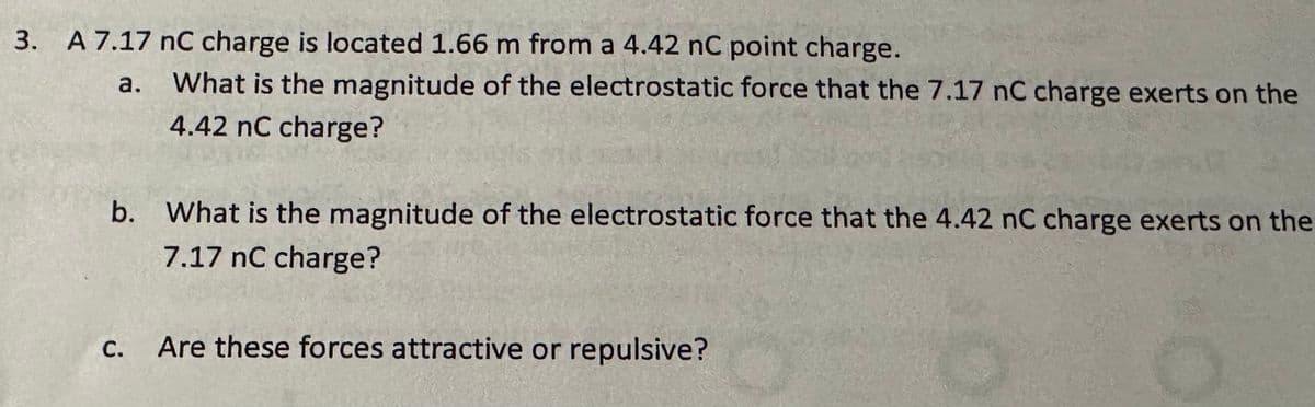 3. A 7.17 nC charge is located 1.66 m from a 4.42 nC point charge.
a. What is the magnitude of the electrostatic force that the 7.17 nC charge exerts on the
4.42 nC charge?
b. What is the magnitude of the electrostatic force that the 4.42 nC charge exerts on the
7.17 nC charge?
C.
Are these forces attractive or repulsive?
