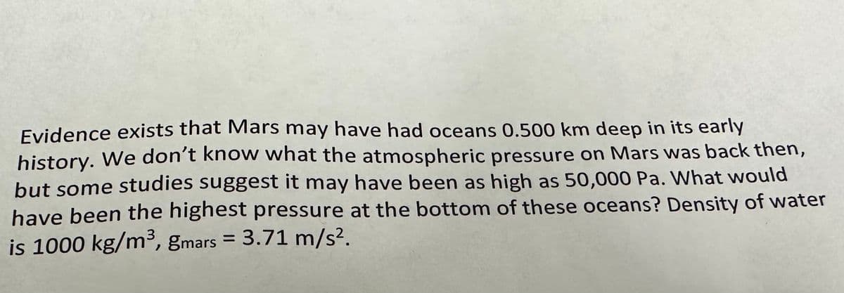 Evidence exists that Mars may have had oceans 0.500 km deep in its early
history. We don't know what the atmospheric pressure on Mars was back then,
but some studies suggest it may have been as high as 50,000 Pa. What would
have been the highest pressure at the bottom of these oceans? Density of water
is 1000 kg/m³, gmars = 3.71 m/s².