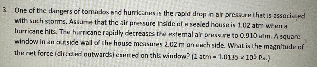 3. One of the dangers of tornados and hurricanes is the rapid drop in air pressure that is associated
with such storms. Assume that the air pressure inside of a sealed house is 1.02 atm when a
hurricane hits. The hurricane rapidly decreases the external air pressure to 0.910 atm. A square
window in an outside wall of the house measures 2.02 m on each side. What is the magnitude of
the net force (directed outwards) exerted on this window? (1 atm = 1.0135 x 105 Pa.)