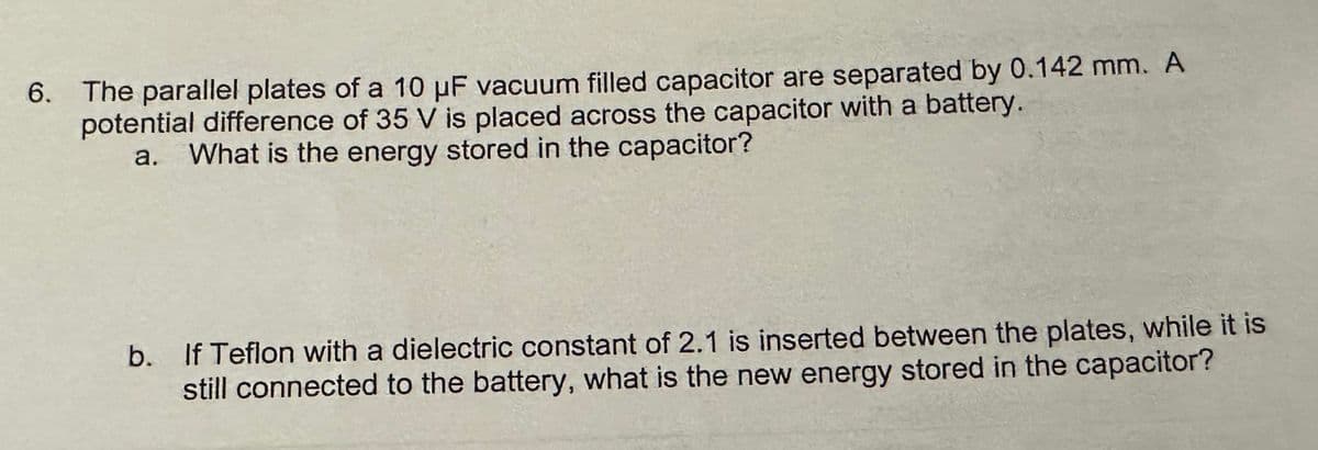 6. The parallel plates of a 10 μF vacuum filled capacitor are separated by 0.142 mm. A
potential difference of 35 V is placed across the capacitor with a battery.
a. What is the energy stored in the capacitor?
b. If Teflon with a dielectric constant of 2.1 is inserted between the plates, while it is
still connected to the battery, what is the new energy stored in the capacitor?