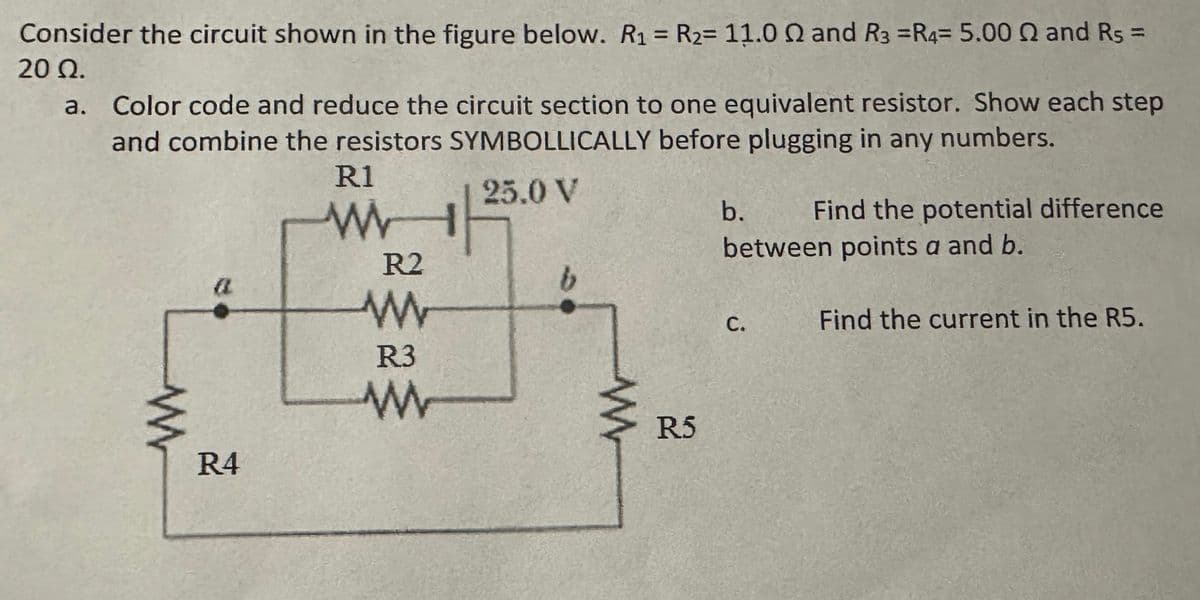 Consider the circuit shown in the figure below. R₁ = R2= 11.00 and R3 =R4= 5.00 2 and Rs
20 Ω.
a. Color code and reduce the circuit section to one equivalent resistor. Show each step
and combine the resistors SYMBOLLICALLY before plugging in any numbers.
W
R4
a
R1
W
R2
W
R3
W
25.0 V
b.
Find the potential difference
between points a and b.
b
C.
Find the current in the R5.
W
R5
