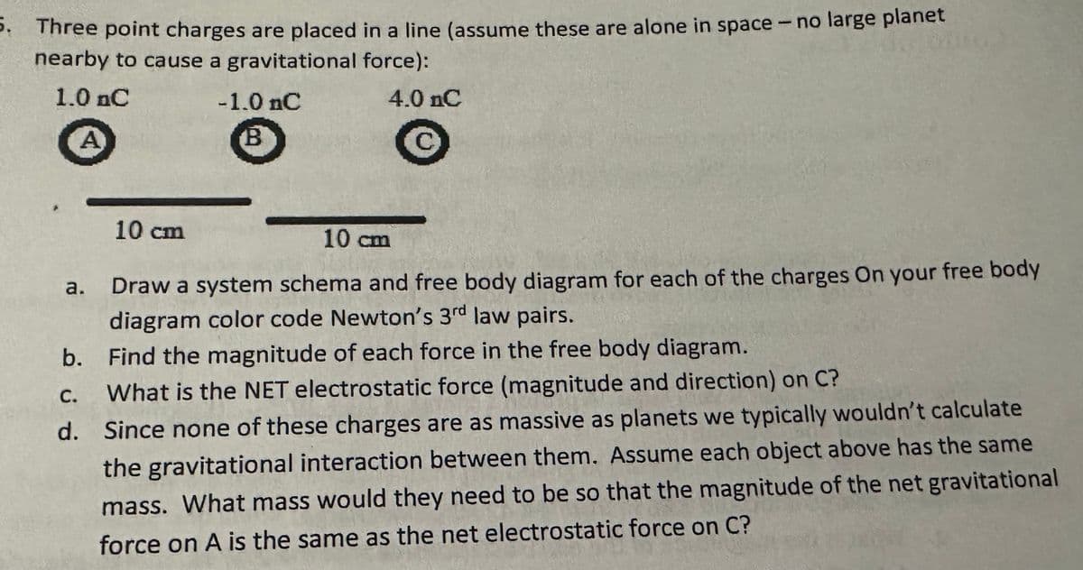5. Three point charges are placed in a line (assume these are alone in space - no large planet
nearby to cause a gravitational force):
1.0 nC
A
-1.0 nC
B
4.0 nC
C
a.
10 cm
10 cm
Draw a system schema and free body diagram for each of the charges On your free body
diagram color code Newton's 3rd law pairs.
b. Find the magnitude of each force in the free body diagram.
C.
What is the NET electrostatic force (magnitude and direction) on C?
d. Since none of these charges are as massive as planets we typically wouldn't calculate
the gravitational interaction between them. Assume each object above has the same
mass. What mass would they need to be so that the magnitude of the net gravitational
force on A is the same as the net electrostatic force on C?