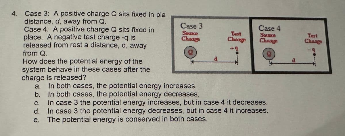 4. Case 3: A positive charge Q sits fixed in pla
distance, d, away from Q.
Case 4: A positive charge Q sits fixed in
place. A negative test charge -q is
released from rest a distance, d, away
from Q.
Case 3
Source
Case 4
Charge
Test
Charge
Source
Charge
Test
Charge
+9
d
d
How does the potential energy of the
system behave in these cases after the
charge is released?
a. In both cases, the potential energy increases.
b. In both cases, the potential energy decreases.
C.
In case 3 the potential energy increases, but in case 4 it decreases.
In case 3 the potential energy decreases, but in case 4 it increases.
The potential energy is conserved in both cases.