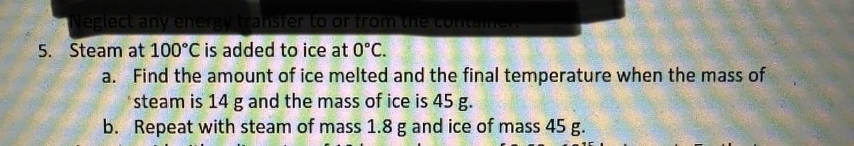 Neglect any energy transfer to or from the container.
5. Steam at 100°C is added to ice at 0°C.
a. Find the amount of ice melted and the final temperature when the mass of
steam is 14 g and the mass of ice is 45 g.
b. Repeat with steam of mass 1.8 g and ice of mass 45 g.