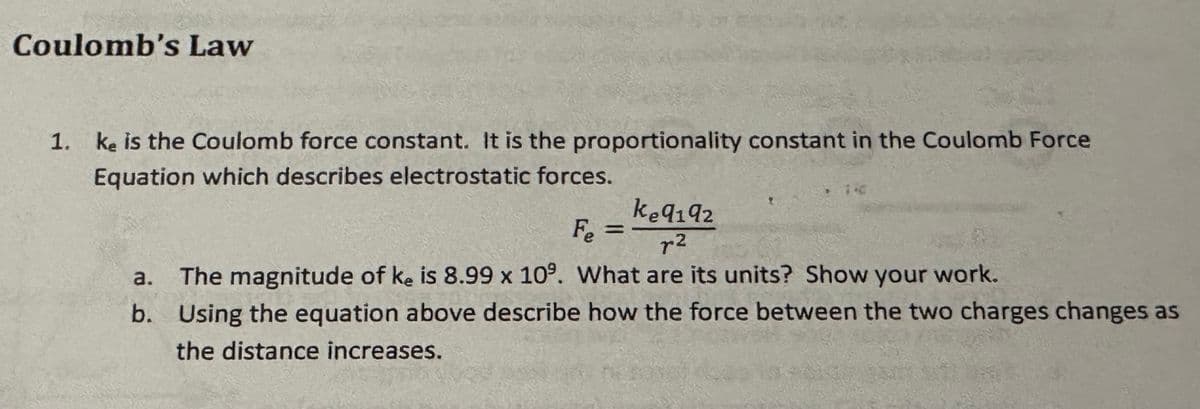 Coulomb's Law
1. ke is the Coulomb force constant. It is the proportionality constant in the Coulomb Force
Equation which describes electrostatic forces.
Fe
=
k9192
r2
a. The magnitude of ke is 8.99 x 10%. What are its units? Show your work.
b. Using the equation above describe how the force between the two charges changes as
the distance increases.
