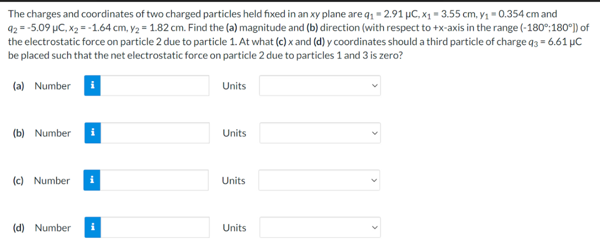 The charges and coordinates of two charged particles held fixed in an xy plane are q1 = 2.91 μC, x₁ = 3.55 cm, y₁ = 0.354 cm and
92 = -5.09 μC, X2 = -1.64 cm, y₂ = 1.82 cm. Find the (a) magnitude and (b) direction (with respect to +x-axis in the range (-180°;180°]) of
the electrostatic force on particle 2 due to particle 1. At what (c) x and (d) y coordinates should a third particle of charge q3 = 6.61 μC
be placed such that the net electrostatic force on particle 2 due to particles 1 and 3 is zero?
(a) Number i
(b) Number i
(c) Number i
(d) Number i
Units
Units
Units
Units