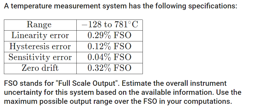 A temperature measurement system has the following specifications:
-128 to 781°C
Range
Linearity error
0.29% FSO
Hysteresis error
0.12% FSO
Sensitivity error
0.04% FSO
Zero drift
0.32% FSO
FSO stands for "Full Scale Output". Estimate the overall instrument
uncertainty for this system based on the available information. Use the
maximum possible output range over the FSO in your computations.