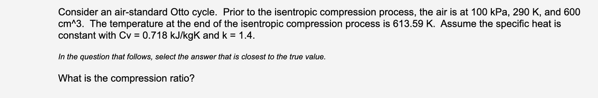 Consider an air-standard Otto cycle. Prior to the isentropic compression process, the air is at 100 kPa, 290 K, and 600
cm^3. The temperature at the end of the isentropic compression process is 613.59 K. Assume the specific heat is
constant with Cv = 0.718 kJ/kgK and k = 1.4.
%3D
In the question that follows, select the answer that is closest to the true value.
What is the compression ratio?

