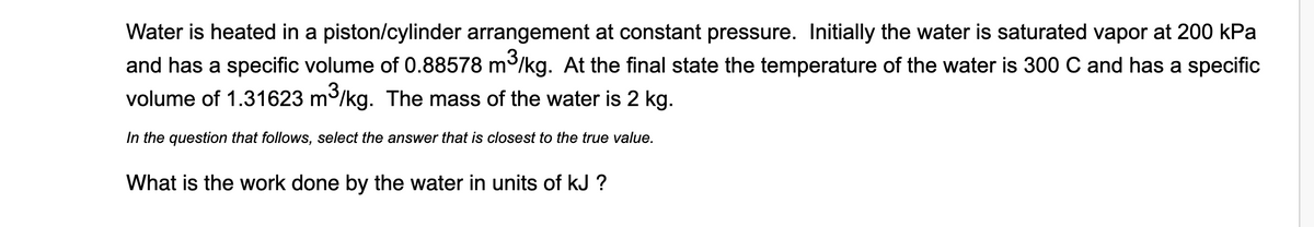 Water is heated in a piston/cylinder arrangement at constant pressure. Initially the water is saturated vapor at 200 kPa
and has a specific volume of 0.88578 m/kg. At the final state the temperature of the water is 300 C and has a specific
volume of 1.31623 m/kg. The mass of the water is 2 kg.
In the question that follows, select the answer that is closest to the true value.
What is the work done by the water in units of kJ ?

