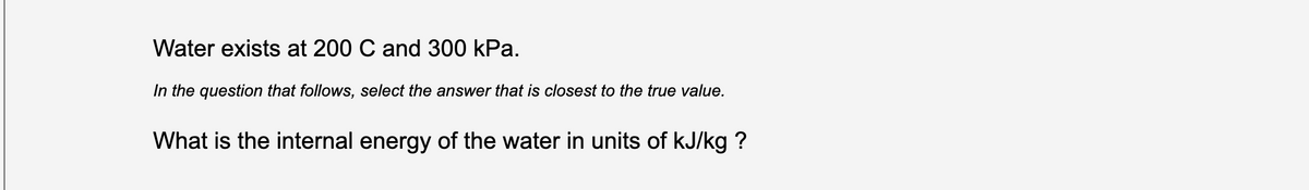 Water exists at 200 C and 300 kPa.
In the question that follows, select the answer that is closest to the true value.
What is the internal energy of the water in units of kJ/kg ?
