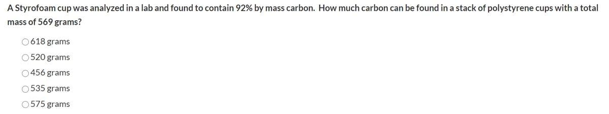 A Styrofoam cup was analyzed in a lab and found to contain 92% by mass carbon. How much carbon can be found in a stack of polystyrene cups with a total
mass of 569 grams?
0618 grams
520 grams
O456 grams
535 grams
575 grams
