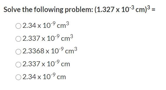 Solve the following problem: (1.327 x 103 cm)3 =
O 2.34 x 10-9 cm3
O 2.337 x 109 cm3
2.3368 x 10-9 cm3
O 2.337 x 109 cm
O 2.34 x 10° cm
