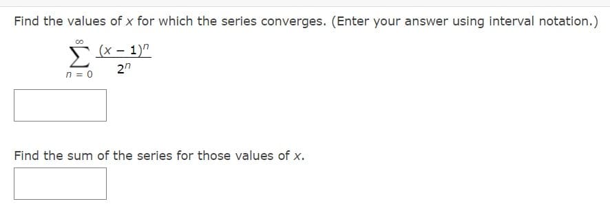 Find the values of x for which the series converges. (Enter your answer using interval notation.)
(x – 1)"
2n
n = 0
Find the sum of the series for those values of x.
