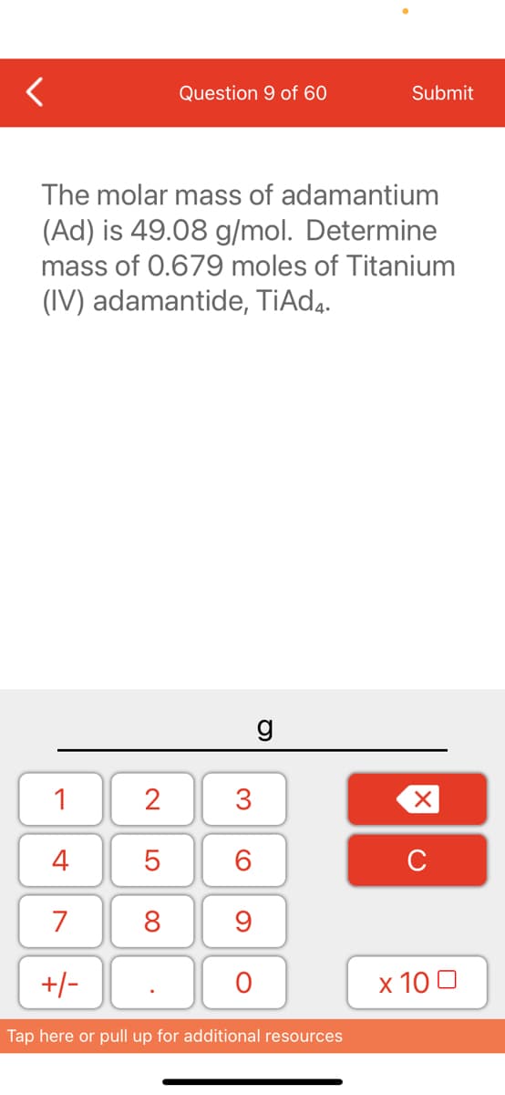 Question 9 of 60
Submit
The molar mass of adamantium
(Ad) is 49.08 g/mol. Determine
mass of 0.679 moles of Titanium
(IV) adamantide, TiAd4.
g
1
4
6.
C
7
8
+/-
х 100
Tap here or pull up for additional resources
3.
LO
