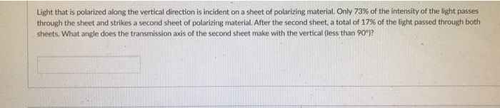 Light that is polarized along the vertical direction is incident on a sheet of polarizing material. Only 73% of the intensity of the light passes
through the sheet and strikes a second sheet of polarizing material. After the second sheet, a total of 17% of the light passed through both
sheets. What angle does the transmission axis of the second sheet make with the vertical (less than 90)?
