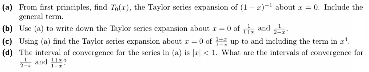 (a) From first principles, find To(x), the Taylor series expansion of (1-x)-¹ about x = 0. Include the
general term.
(b) Use (a) to write down the Taylor series expansion about x =
0 of 1 and 2
(c) Using (a) find the Taylor series expansion about x = 0 of 12 up to and including the term in x4.
(d) The interval of convergence for the series in (a) is |x| < 1. What are the intervals of convergence for
1 and 1+?
1-x
2-x