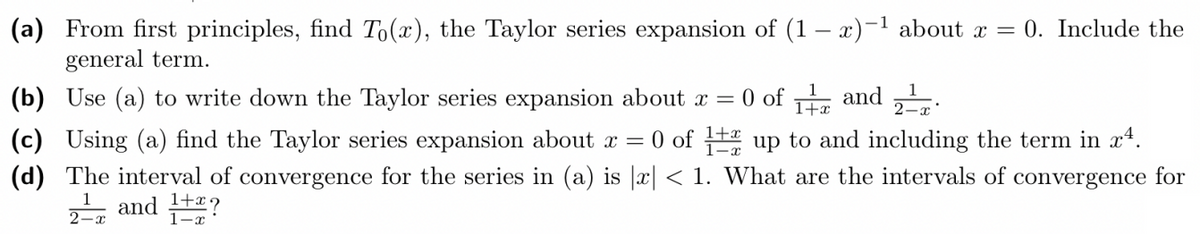 (a) From first principles, find To(x), the Taylor series expansion of (1-x)-¹ about x = 0. Include the
general term.
(b) Use (a) to write down the Taylor series expansion about x = 0 of 1 and 2
(c) Using (a) find the Taylor series expansion about x = 0 of 12 up to and including the term in xª.
(d) The interval of convergence for the series in (a) is |x| < 1. What are the intervals of convergence for
2¹ and 1+2?
2-x
1-x