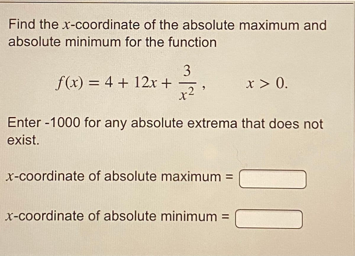 Find the x-coordinate of the absolute maximum and
absolute minimum for the function
3
f(x) = 4 + 12x +
x > 0.
Enter -1000 for any absolute extrema that does not
exist.
X-coordinate of absolute maximum =
%3D
x-coordinate of absolute minimum =
%3D
