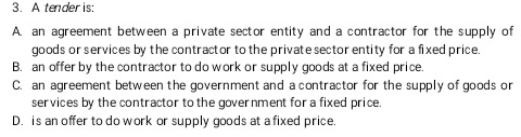 3. A tender is:
A. an agreement between a private sector entity and a contractor for the supply of
goods or services by the contract or to the private sector entity for a fixed price.
B. an offer by the contractor to do work or supply goods at a fixed price.
C. an agreement between the government and a contractor for the supply of goods or
services by the contractor to the government for a fixed price.
D. is an offer to do work or supply goods at a fixed price.