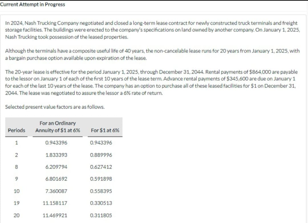 Current Attempt in Progress
In 2024, Nash Trucking Company negotiated and closed a long-term lease contract for newly constructed truck terminals and freight
storage facilities. The buildings were erected to the company's specifications on land owned by another company. On January 1, 2025,
Nash Trucking took possession of the leased properties.
Although the terminals have a composite useful life of 40 years, the non-cancelable lease runs for 20 years from January 1, 2025, with
a bargain purchase option available upon expiration of the lease.
The 20-year lease is effective for the period January 1, 2025, through December 31, 2044. Rental payments of $864,000 are payable
to the lessor on January 1 of each of the first 10 years of the lease term. Advance rental payments of $345,600 are due on January 1
for each of the last 10 years of the lease. The company has an option to purchase all of these leased facilities for $1 on December 31,
2044. The lease was negotiated to assure the lessor a 6% rate of return.
Selected present value factors are as follows.
For an Ordinary
Periods Annuity of $1 at 6%
1
2
8
9
10
19
20
0.943396
1.833393
6.209794
6.801692
7.360087
11.158117
11.469921
For $1 at 6%
0.943396
0.889996
0.627412
0.591898
0.558395
0.330513
0.311805