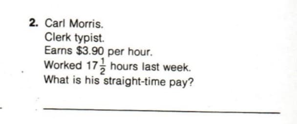 2. Carl Morris.
Clerk typist.
Earns $3.90 per hour.
Worked 17 hours last week.
What is his straight-time pay?
