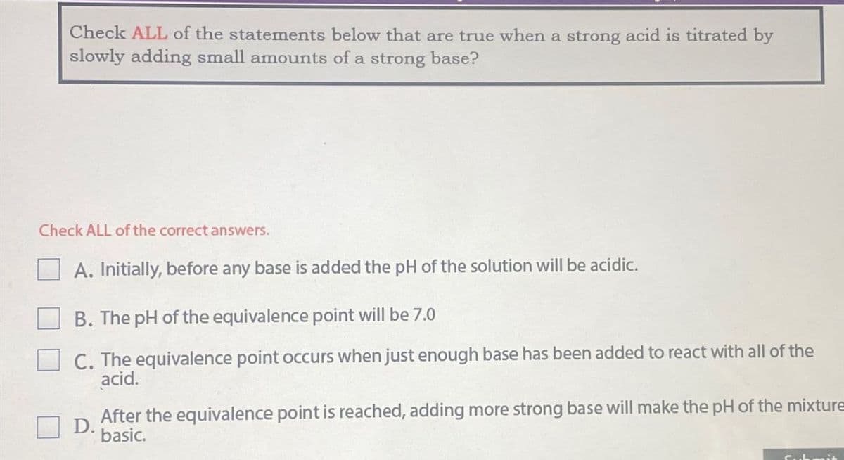 Check ALL of the statements below that are true when a strong acid is titrated by
slowly adding small amounts of a strong base?
Check ALL of the correct answers.
A. Initially, before any base is added the pH of the solution will be acidic.
B. The pH of the equivalence point will be 7.0
C. The equivalence point occurs when just enough base has been added to react with all of the
acid.
D.
After the equivalence point is reached, adding more strong base will make the pH of the mixture
basic.