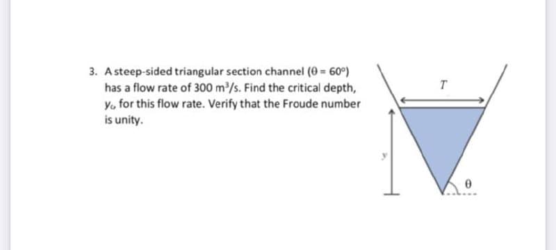 3. A steep-sided triangular section channel (0 = 60°)
has a flow rate of 300 m/s. Find the critical depth,
Y. for this flow rate. Verify that the Froude number
is unity.
T
