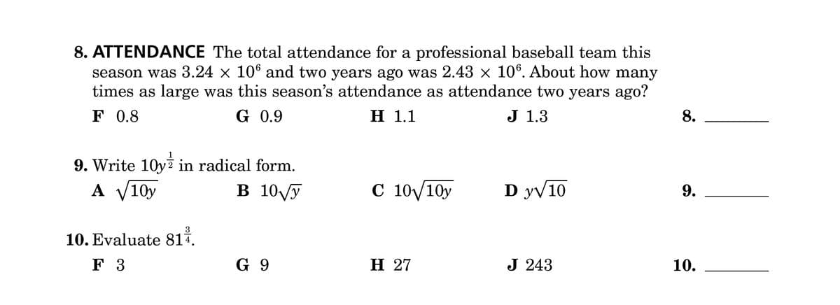8. ATTENDANCE The total attendance for a professional baseball team this
season was 3.24 × 106 and two years ago was 2.43 × 106. About how many
times as large was this season's attendance as attendance two years ago?
F 0.8
G 0.9
H 1.1
J 1.3
9. Write 10y in radical form.
A √10y
3
10. Evaluate 814.
F 3
8.
B 10√√y
C 10√10y
D y√10
9.
G 9
H 27
J 243
10.