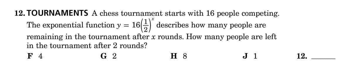 12. TOURNAMENTS A chess tournament starts with 16 people competing.
The exponential function y = 16
remaining in the tournament after x rounds. How many people are left
in the tournament after 2 rounds?
G 2
16(1) * describes how many people are
F 4
H 8
J 1
12.