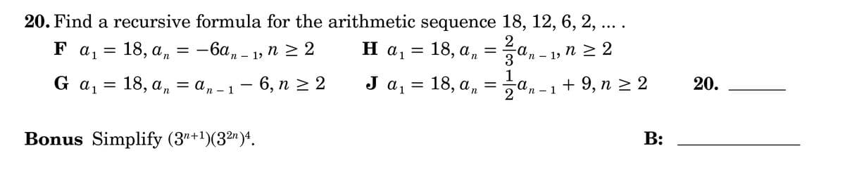 B:
20. Find a recursive formula for the
Fa₁ =
G a 1
=
18, an = −6an - 1, n ≥ 2
18, anan-1 - 6, n ≥ 2
=
Bonus Simplify (3n+1)(32)4.
arithmetic sequence 18, 12, 6, 2,
2
H a₁ = 18, a„ = ½½a„ − 1, n ≥ 2
α
an
-an
•
J α ₁ = 18, a₁ = 1½ ½ an - 1 + 9, n ≥ 2
1
a,
n
-a
00
20.