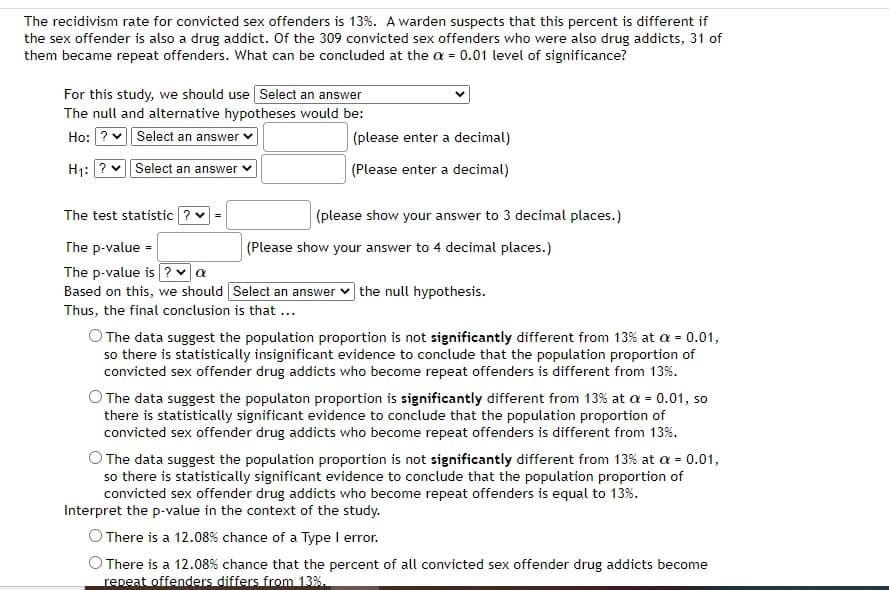The recidivism rate for convicted sex offenders is 13%. A warden suspects that this percent is different if
the sex offender is also a drug addict. Of the 309 convicted sex offenders who were also drug addicts, 31 of
them became repeat offenders. What can be concluded at the a = 0.01 level of significance?
For this study, we should use Select an answer
The null and alternative hypotheses would be:
Ho: ? ✓ Select an answer
H₁: ? Select an answer
(please enter a decimal)
(Please enter a decimal)
The test statistic ? ✓ =
The p-value =
The p-value is ? va
Based on this, we should [Select an answer the null hypothesis.
Thus, the final conclusion is that ...
(please show your answer to 3 decimal places.)
(Please show your answer to 4 decimal places.)
O The data suggest the population proportion is not significantly different from 13% at a = 0.01,
so there is statistically insignificant evidence to conclude that the population proportion of
convicted sex offender drug addicts who become repeat offenders is different from 13%.
O The data suggest the populaton proportion is significantly different from 13% at a = 0.01, so
there is statistically significant evidence to conclude that the population proportion of
convicted sex offender drug addicts who become repeat offenders is different from 13%.
O The data suggest the population proportion is not significantly different from 13% at a = 0.01,
so there is statistically significant evidence to conclude that the population proportion of
convicted sex offender drug addicts who become repeat offenders is equal to 13%.
Interpret the p-value in the context of the study.
O There is a 12.08% chance of a Type I error.
O There is a 12.08% chance that the percent of all convicted sex offender drug addicts become
repeat offenders differs from 13%.