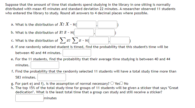 Suppose that the amount of time that students spend studying in the library in one sitting is normally
distributed with mean 45 minutes and standard deviation 22 minutes. A researcher observed 11 students
who entered the library to study. Round all answers to 4 decimal places where possible.
a. What is the distribution of X? X - N(
b. What is the distribution of ? I ~ N(
c. What is the distribution of Σx? Σx ~ N(
I
d. If one randomly selected student is timed, find the probability that this student's time will be
between 40 and 44 minutes.
e. For the 11 students, find the probability that their average time studying is between 40 and 44
minutes.
f. Find the probability that the randomly selected 11 students will have a total study time more than
583 minutes.
g. For part e) and f), is the assumption of normal necessary? Yes No
h. The top 15% of the total study time for groups of 11 students will be given a sticker that says "Great
dedication". What is the least total time that a group can study and still receive a sticker?
minutes