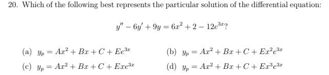 20. Which of the following best represents the particular solution of the differential equation:
y" – 6y' + 9y = 6x? + 2 – 12e?
(a) yp = Ax? + Bx + C + Ee3z
(b) yp = Ar? + Bx +C + Er e3*
(c) y, = Ar? + Bx +C + Exe3z
(d) y, = Ar? + Bx + C+ Ere3*
