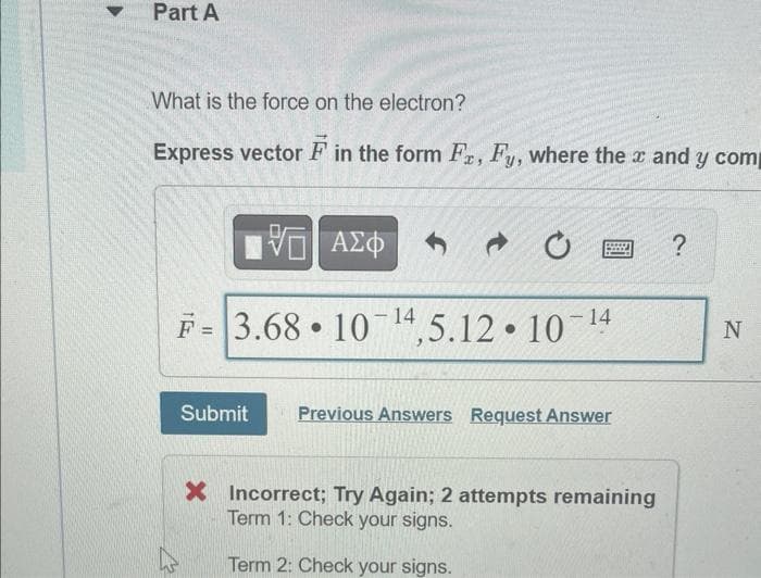 Part A
What is the force on the electron?
Express vector F in the form Fr, Fy, where the x and y comp
Π| ΑΣΦ
F=3.68 10 14,5.12. 10-¹ 14
●
-
Submit Previous Answers Request Answer
X Incorrect; Try Again; 2 attempts remaining
Term 1: Check your signs.
Term 2: Check your signs.
?
N