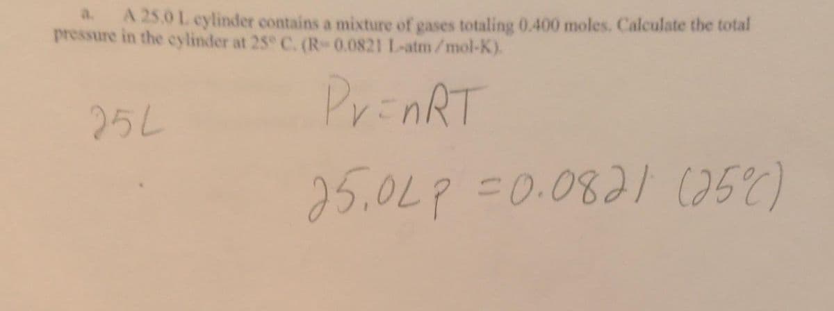 A 25.0 L cylinder contains a mixture of gases totaling 0.400 moles. Calculate the total
pressure in the cylinder at 25° C. (R-0.0821 L-atm/mol-K).
Pr=nRT
25L
25.0LP=0.0821 (25°C)
