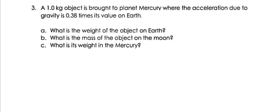 3. A 1.0 kg object is brought to planet Mercury where the acceleration due to
gravity is 0.38 times its value on Earth.
a. What is the weight of the object on Earth?
b. What is the mass of the object on the moon?
c. What is its weight in the Mercury?
