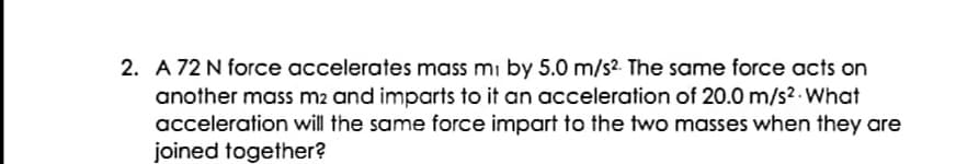 2. A 72 N force accelerates mass mi by 5.0 m/s2 The same force acts on
another mass m2 and imparts to it an acceleration of 20.0 m/s2 . What
acceleration will the same force impart to the two masses when they are
joined together?
