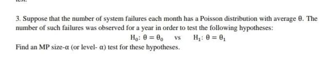 3. Suppose that the number of system failures each month has a Poisson distribution with average 0. The
number of such failures was observed for a year in order to test the following hypotheses:
Ho: 0 = 0, vs H;: 0 = 0,
Find an MP size-a (or level- a) test for these hypotheses.
