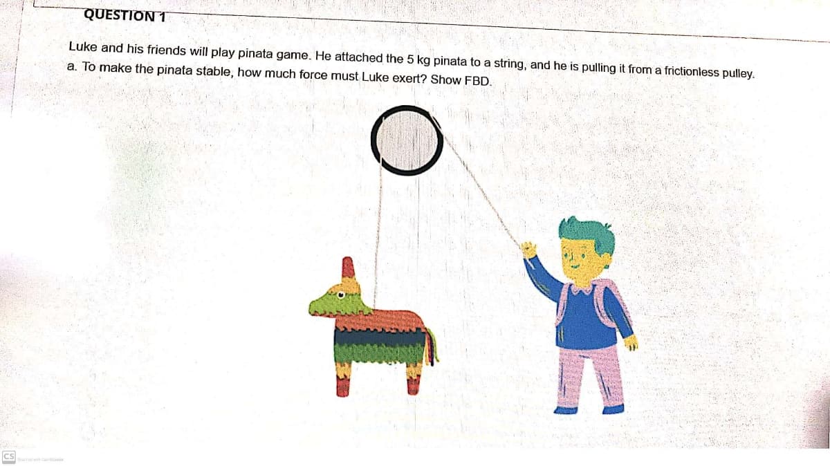 QUESTION 1
Luke and his friends will play pinata game. He attached the 5 kg pinata to a string, and he is pulling it from a frictionless pulley.
a. To make the pinata stable, how much force must Luke exert? Show FBD.
cs
