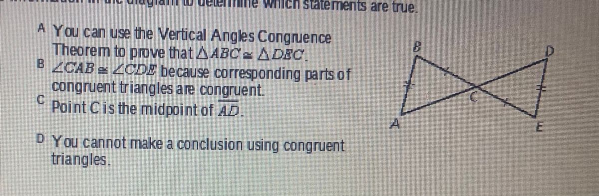 Ich statements are true.
A You can use the Vertical Angles Congruence
Theorem to prove that ABC = ADIC.
B ZCAB LCDE because corresponding parts of
congruent triangles are congruent.
C
Point C is the midpoint of AD
D You cannot make a conclusion using congruent
triangles.
A
E