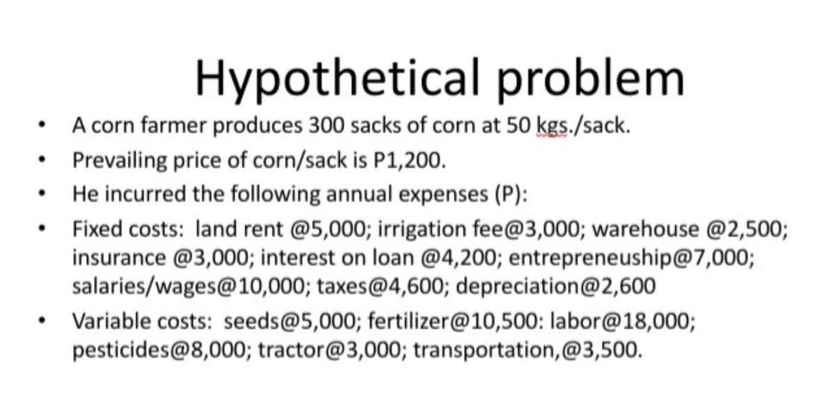 Hypothetical problem
A corn farmer produces 300 sacks of corn at 50 kgs./sack.
• Prevailing price of corn/sack is P1,200.
He incurred the following annual expenses (P):
Fixed costs: land rent @5,000; irrigation fee@3,000; warehouse @2,500;
insurance @3,000; interest on loan @4,200; entrepreneuship@7,000;
salaries/wages@10,000; taxes@4,600; depreciation@2,600
• Variable costs: seeds@5,000; fertilizer@10,500: labor@18,000;
pesticides@8,000; tractor@3,000; transportation,@3,500.
