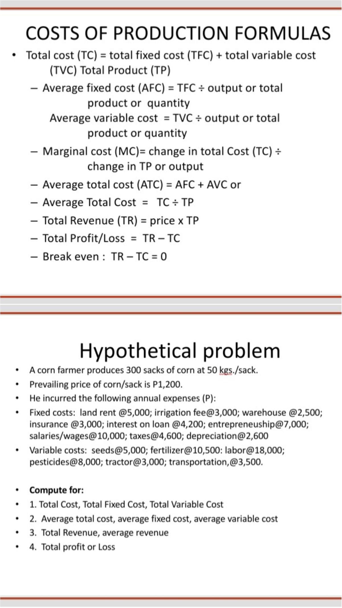 COSTS OF PRODUCTION FORMULAS
Total cost (TC) = total fixed cost (TFC) + total variable cost
(TVC) Total Product (TP)
- Average fixed cost (AFC) = TFC ÷ output or total
product or quantity
Average variable cost = TVC ÷ output or total
product or quantity
- Marginal cost (MC)= change in total Cost (TC) ÷
change in TP or output
- Average total cost (ATC) = AFC + AVC or
- Average Total Cost = TC ÷ TP
- Total Revenue (TR) = price x TP
-
%3D
-
- Total Profit/Loss = TR – TC
-
- Break even : TR – TC = 0
Hypothetical problem
A corn farmer produces 300 sacks of corn at 50 kgs./sack.
Prevailing price of corn/sack is P1,200.
He incurred the following annual expenses (P):
Fixed costs: land rent @5,000; irrigation fee@3,000; warehouse @2,500;
insurance @3,000; interest on loan @4,200; entrepreneuship@7,000;
salaries/wages@10,000; taxes@4,600; depreciation@2,600
Variable costs: seeds@5,000; fertilizer@10,500: labor@18,000;
pesticides@8,000; tractor@3,000; transportation,@3,500.
Compute for:
1. Total Cost, Total Fixed Cost, Total Variable Cost
2. Average total cost, average fixed cost, average variable cost
3. Total Revenue, average revenue
4. Total profit or Loss
