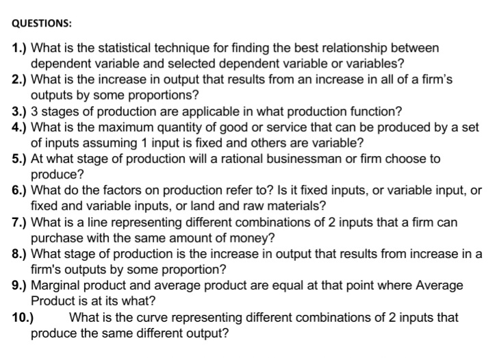 QUESTIONS:
1.) What is the statistical technique for finding the best relationship between
dependent variable and selected dependent variable or variables?
2.) What is the increase in output that results from an increase in all of a firm's
outputs by some proportions?
3.) 3 stages of production are applicable in what production function?
4.) What is the maximum quantity of good or service that can be produced by a set
of inputs assuming 1 input is fixed and others are variable?
5.) At what stage of production will a rational businessman or firm choose to
produce?
6.) What do the factors on production refer to? Is it fixed inputs, or variable input, or
fixed and variable inputs, or land and raw materials?
7.) What is a line representing different combinations of 2 inputs that a firm can
purchase with the same amount of money?
8.) What stage of production is the increase in output that results from increase in a
firm's outputs by some proportion?
9.) Marginal product and average product are equal at that point where Average
Product is at its what?
10.)
produce the same different output?
What is the curve representing different combinations of 2 inputs that
