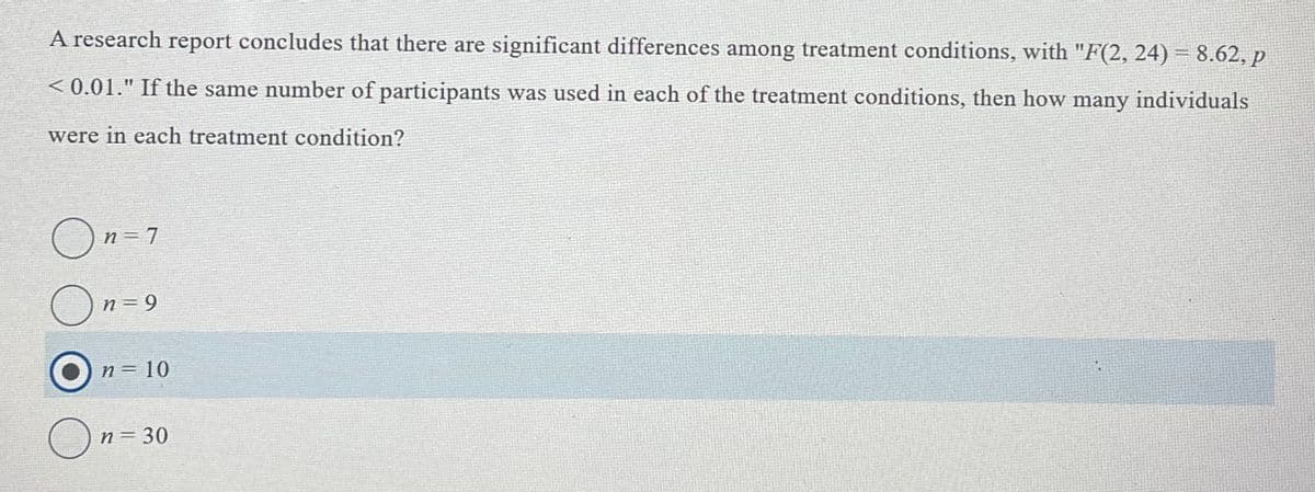 A research report concludes that there are significant differences among treatment conditions, with "F(2, 24) = 8.62, p
< 0.01." If the same number of participants was used in each of the treatment conditions, then how many individuals
were in each treatment condition?
O
n= 7
n = 9
n= 10
n = 30
