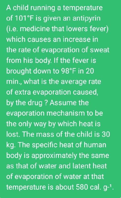 A child running a temperature
of 101°F is given an antipyrin
(i.e. medicine that lowers fever)
which causes an increase in
the rate of evaporation of sweat
from his body. If the fever is
brought down to 98°F in 20
min., what is the average rate
of extra evaporation caused,
by the drug ? Assume the
evaporation mechanism to be
the only way by which heat is
lost. The mass of the child is 30
kg. The specific heat of human
body is approximately the same
as that of water and latent heat
of evaporation of water at that
temperature is about 580 cal. g-'.

