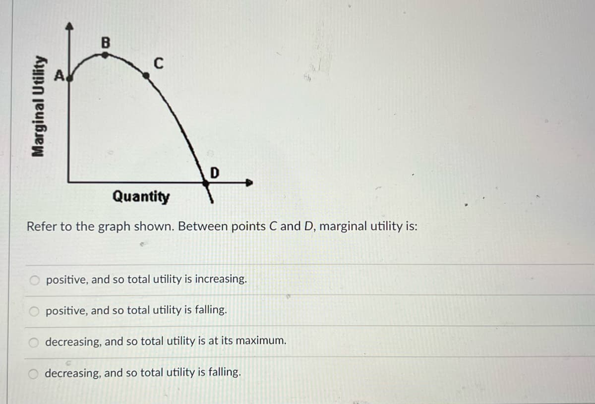 C
D
:.
Quantity
Refer to the graph shown. Between points C and D, marginal utility is:
positive, and so total utility is increasing.
positive, and so total utility is falling.
O decreasing, and so total utility is at its maximum.
decreasing, and so total utility is falling.
Marginal Utility
B
