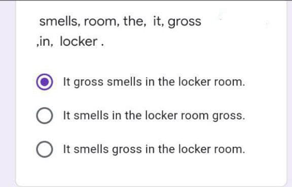 smells, room, the, it, gross
,in, locker.
It gross smells in the locker room.
OIt smells in the locker room gross.
O It smells gross in the locker room.