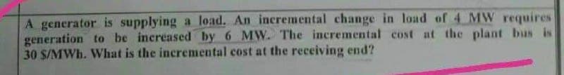 A generator is supplying a load. An incremental change in load of 4 MW requires
generation to be increased by 6 MW. The incremental cost at the plant bus is
30 S/MWh. What is the incremental cost at the receiving end?