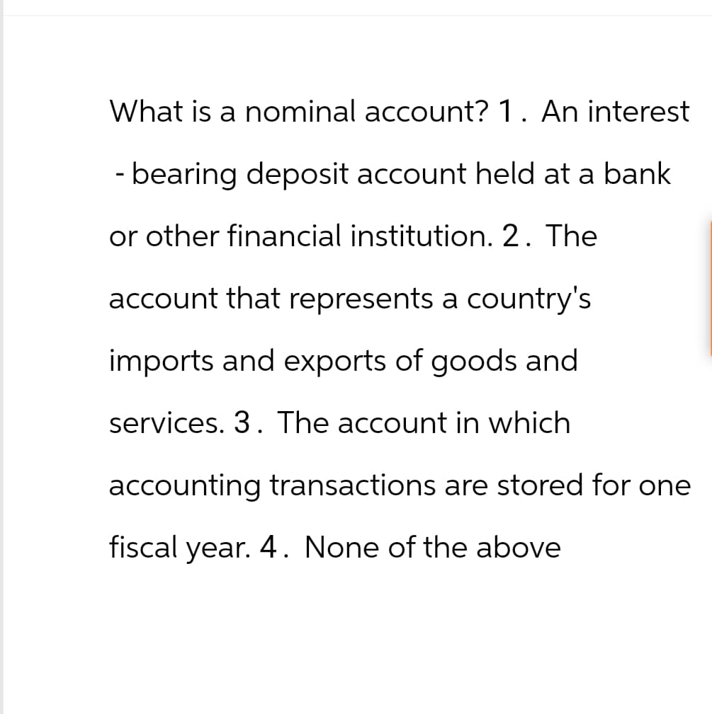 What is a nominal account? 1. An interest
-bearing deposit account held at a bank
or other financial institution. 2. The
account that represents a country's
imports and exports of goods and
services. 3. The account in which
accounting transactions are stored for one
fiscal year. 4. None of the above